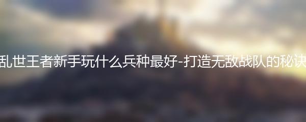 乱世王者新手玩什么兵种最好 打造无敌战队的秘诀