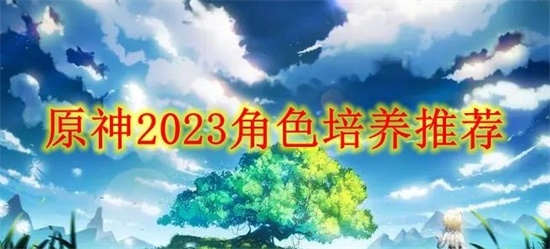 原神2023培养什么角色最好 原神2023角色培养推荐