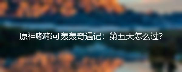 原神嘟嘟可轰轰奇遇记第五天怎么过 原神嘟嘟可轰轰奇遇记第五天通关攻略