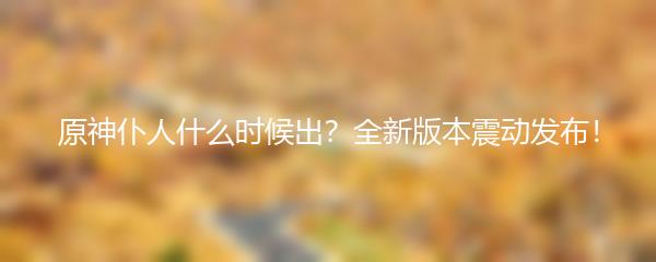 原神仆人什么时候出 全新版本震动发布