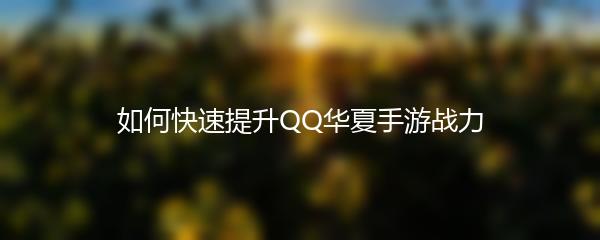 qq华夏手游如何快速提升战力-qq华夏手游快速提升战力攻略