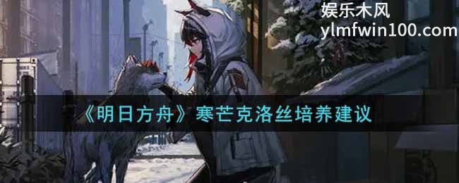 明日方舟寒芒克洛丝怎么培养-明日方舟寒芒克洛丝培养方法攻略