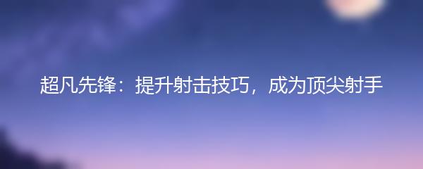 超凡先锋怎么提升射击技巧-超凡先锋提升射击技巧攻略
