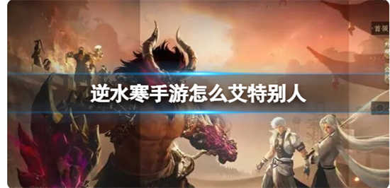 逆水寒手游艾特别人怎么弄逆水寒手游艾特别人的方法分享