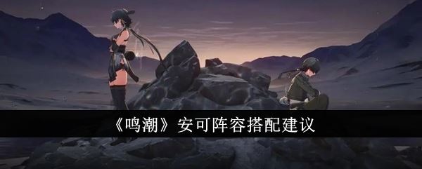 鸣潮安可阵容怎么搭配 安可阵容搭配建议